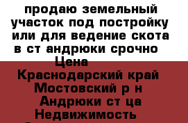 продаю земельный участок под постройку или для ведение скота в ст.андрюки срочно › Цена ­ 120 - Краснодарский край, Мостовский р-н, Андрюки ст-ца Недвижимость » Земельные участки продажа   